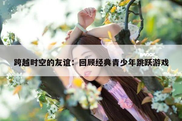 跨越时空的友谊：回顾经典青少年跳跃游戏